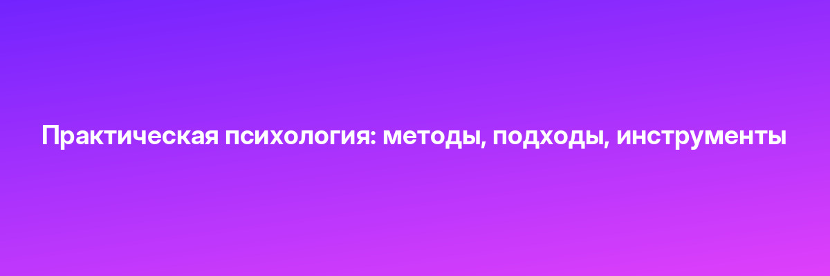 Практическая психология: методы, подходы, инструменты