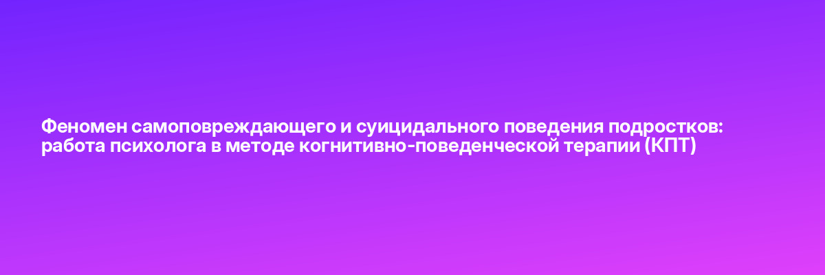 Феномен самоповреждающего и суицидального поведения подростков: работа психолога в методе когнитивно-поведенческой терапии (КПТ)