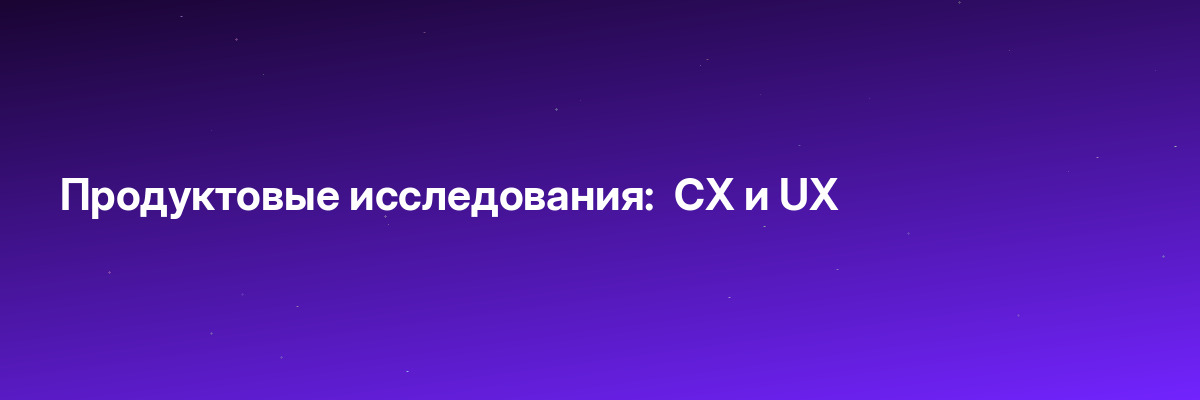 Продуктовые исследования:  CX и UX