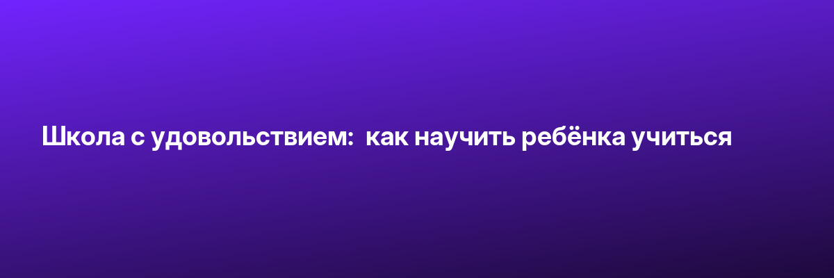 Школа с удовольствием:  как научить ребёнка учиться