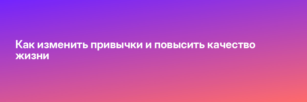 Как изменить привычки и повысить качество жизни