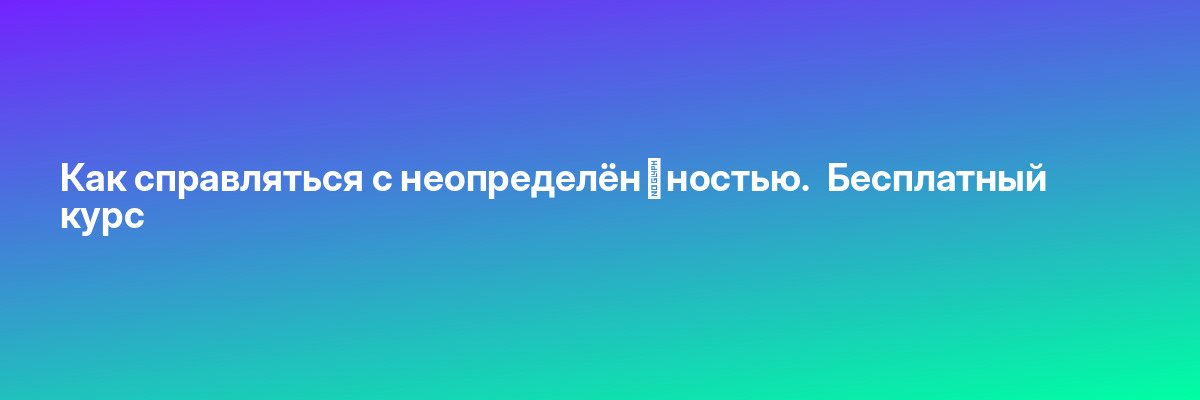 Как справляться с неопределён­ностью.  Бесплатный курс