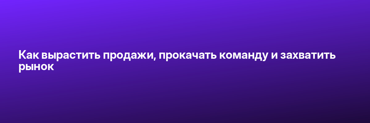 Как вырастить продажи, прокачать команду и захватить рынок