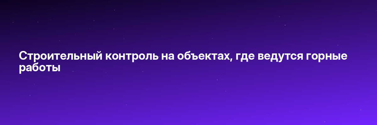 Строительный контроль на объектах, где ведутся горные работы