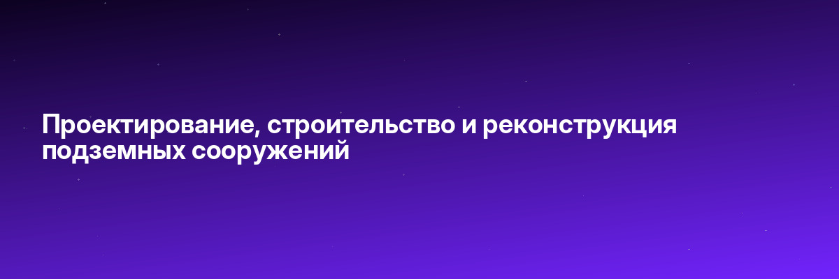 Проектирование, строительство и реконструкция подземных сооружений
