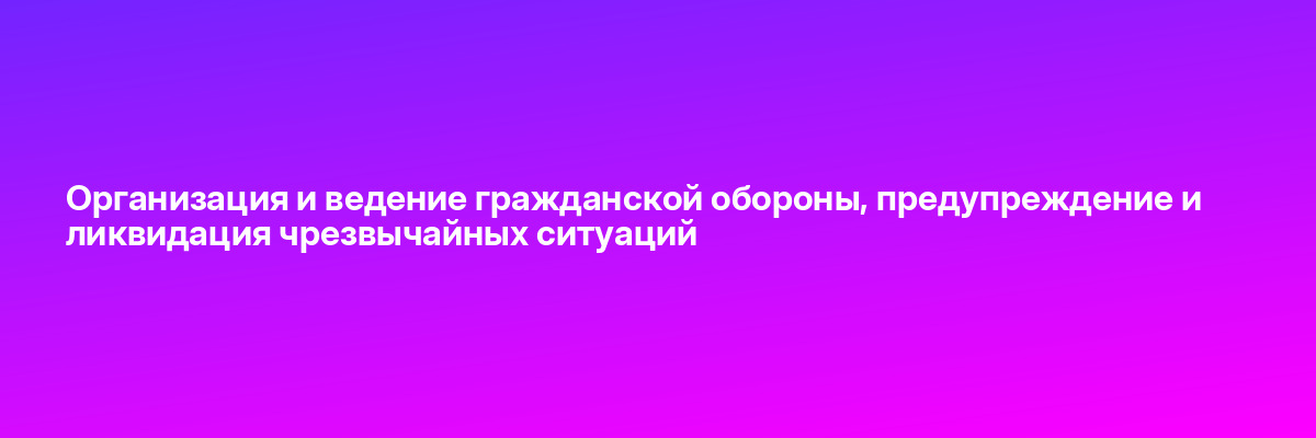 Организация и ведение гражданской обороны, предупреждение и ликвидация чрезвычайных ситуаций