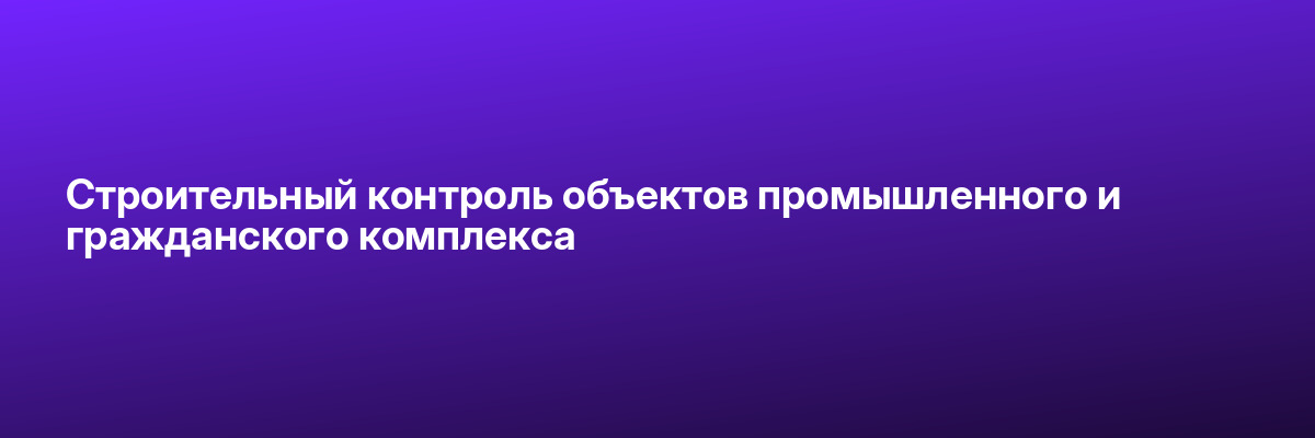 Строительный контроль объектов промышленного и гражданского комплекса