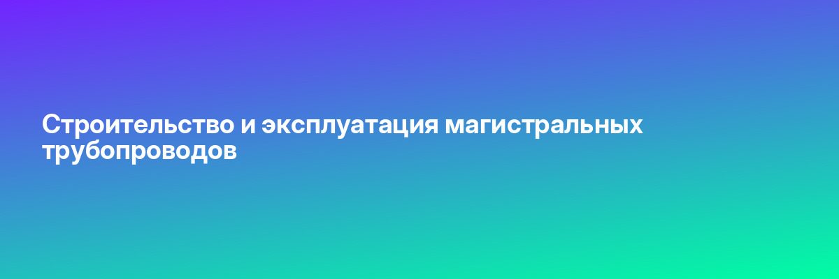 Строительство и эксплуатация магистральных трубопроводов