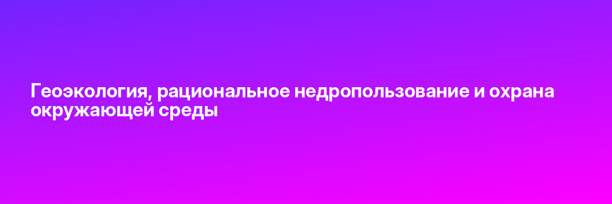 Геоэкология, рациональное недропользование и охрана окружающей среды
