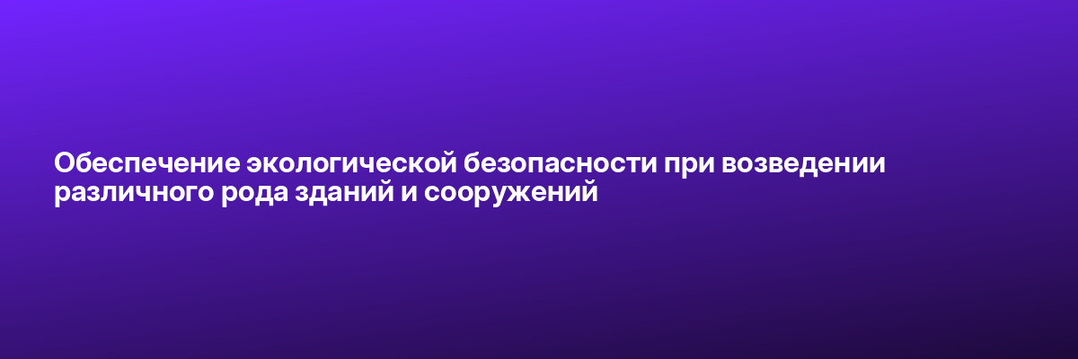 Обеспечение экологической безопасности при возведении различного рода зданий и сооружений