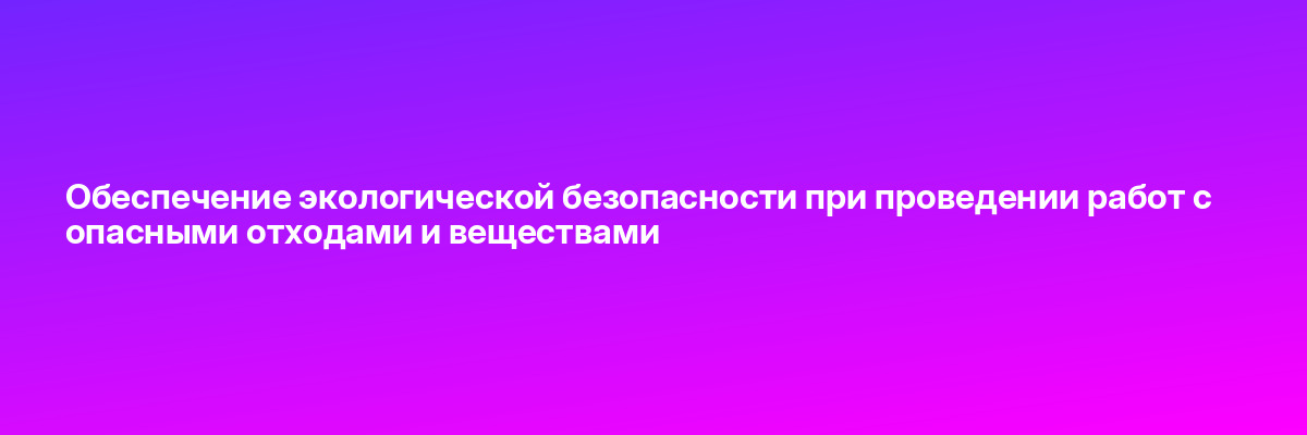 Обеспечение экологической безопасности при проведении работ с опасными отходами и веществами