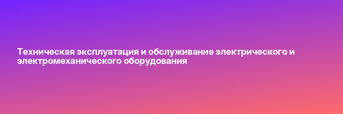 Техническая эксплуатация и обслуживание электрического и электромеханического оборудования