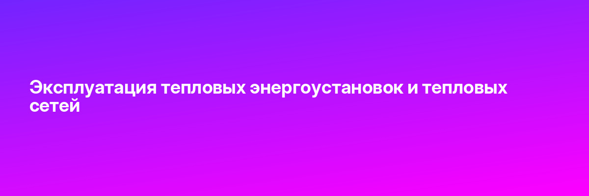 Эксплуатация тепловых энергоустановок и тепловых сетей