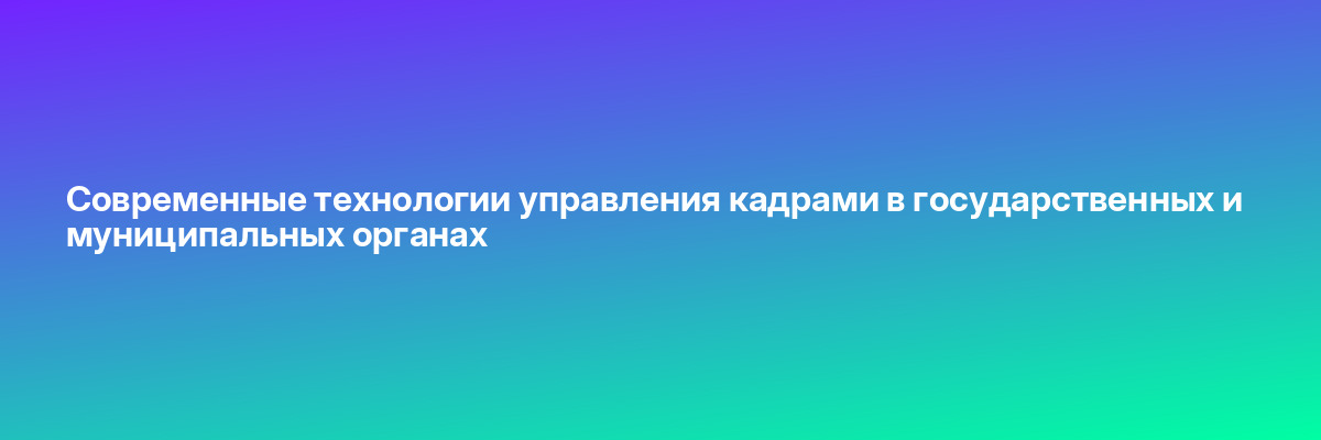 Современные технологии управления кадрами в государственных и муниципальных органах