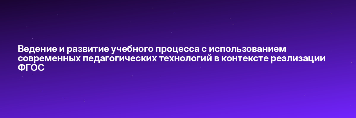 Ведение и развитие учебного процесса с использованием современных педагогических технологий в контексте реализации ФГОС
