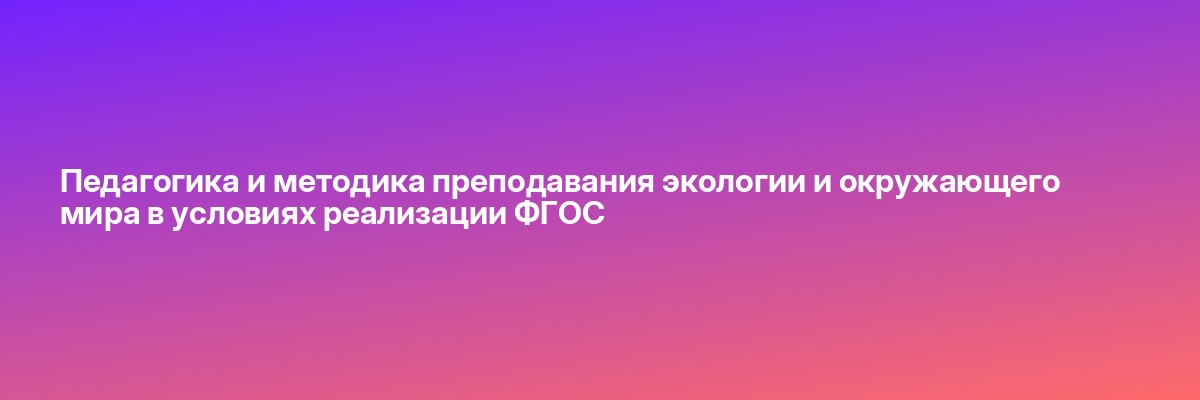 Педагогика и методика преподавания экологии и окружающего мира в условиях реализации ФГОС