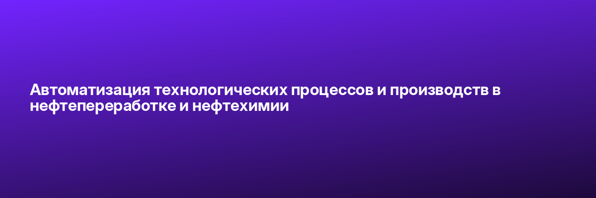 Автоматизация технологических процессов и производств в нефтепереработке и нефтехимии