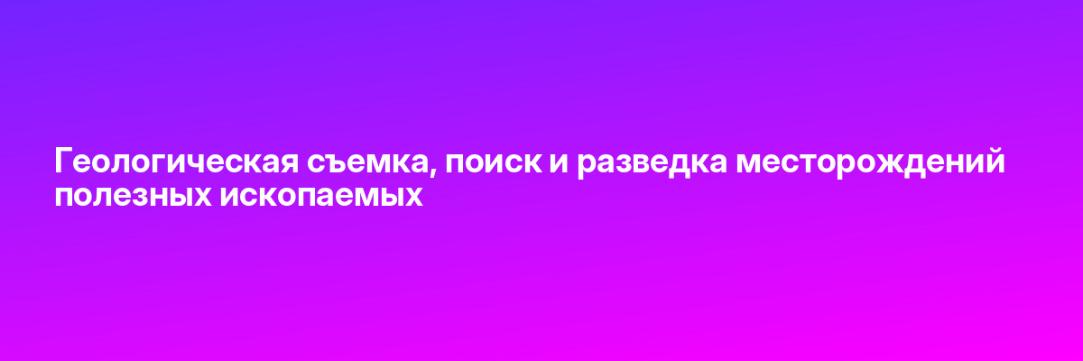 Геологическая съемка, поиск и разведка месторождений полезных ископаемых