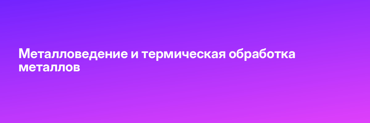 Металловедение и термическая обработка металлов