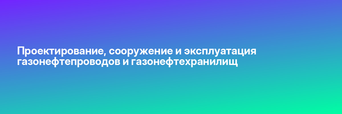 Проектирование, сооружение и эксплуатация газонефтепроводов и газонефтехранилищ