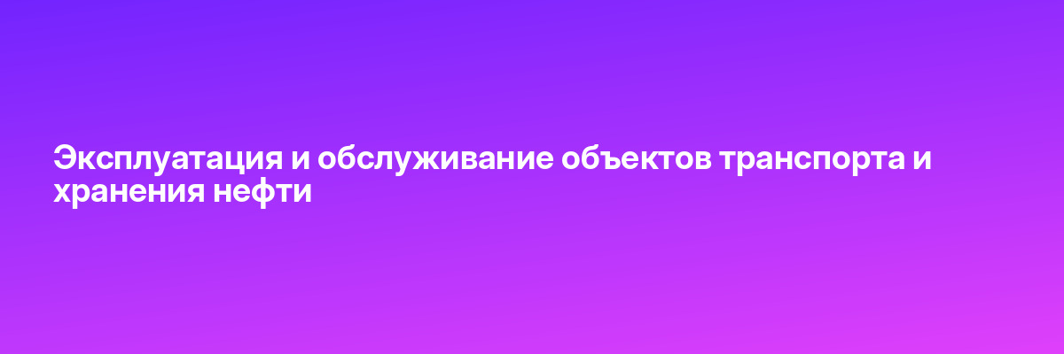 Эксплуатация и обслуживание объектов транспорта и хранения нефти