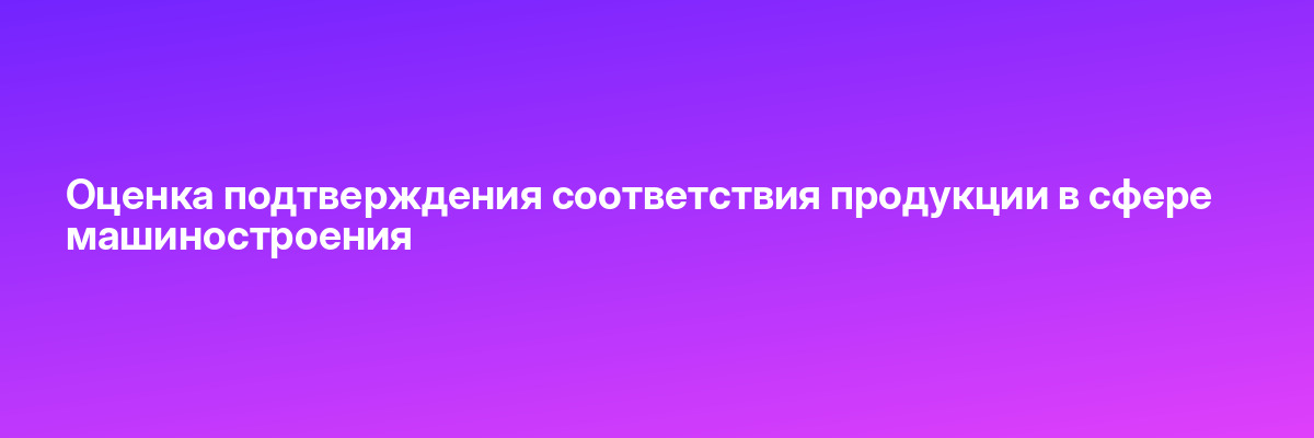Оценка подтверждения соответствия продукции в сфере машиностроения