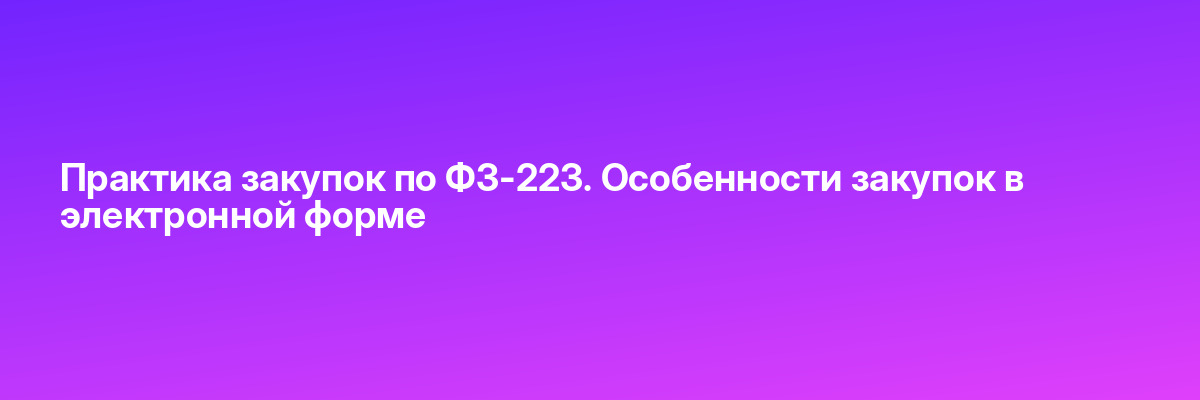 Практика закупок по ФЗ-223. Особенности закупок в электронной форме