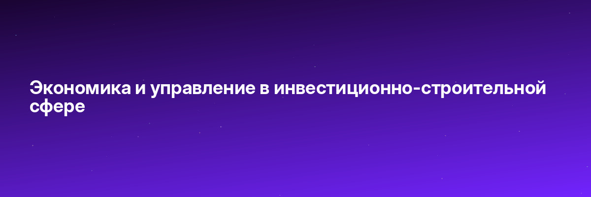 Экономика и управление в инвестиционно-строительной сфере