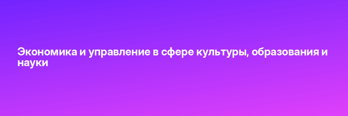 Экономика и управление в сфере культуры, образования и науки