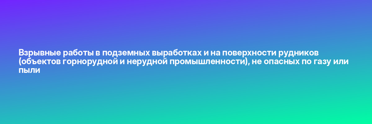 Взрывные работы в подземных выработках и на поверхности рудников (объектов горнорудной и нерудной промышленности), не опасных по газу или пыли