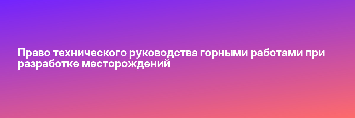 Право технического руководства горными работами при разработке месторождений