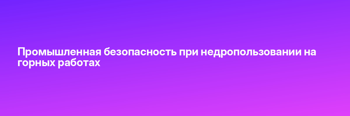 Промышленная безопасность при недропользовании на горных работах