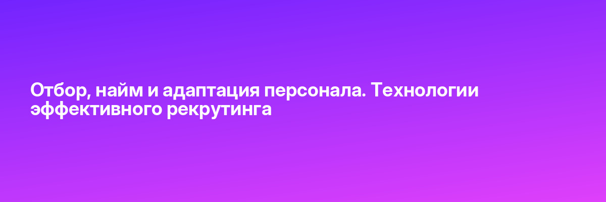 Отбор, найм и адаптация персонала. Технологии эффективного рекрутинга