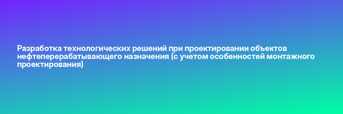 Разработка технологических решений при проектировании объектов нефтеперерабатывающего назначения (с учетом особенностей монтажного проектирования)