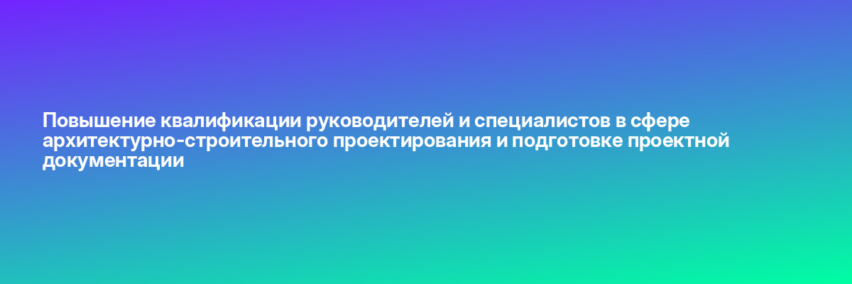 Повышение квалификации руководителей и специалистов в сфере архитектурно-строительного проектирования и подготовке проектной документации