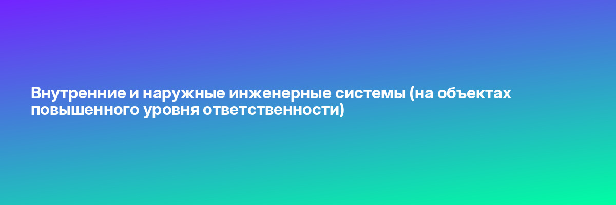 Внутренние и наружные инженерные системы (на объектах повышенного уровня ответственности)
