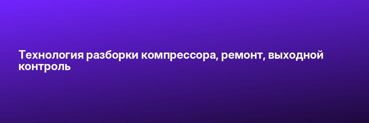 Технология разборки компрессора, ремонт, выходной контроль