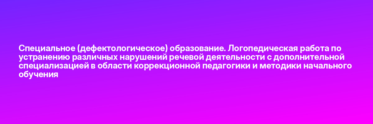 Специальное (дефектологическое) образование. Логопедическая работа по устранению различных нарушений речевой деятельности с дополнительной специализацией в области коррекционной педагогики и методики начального обучения
