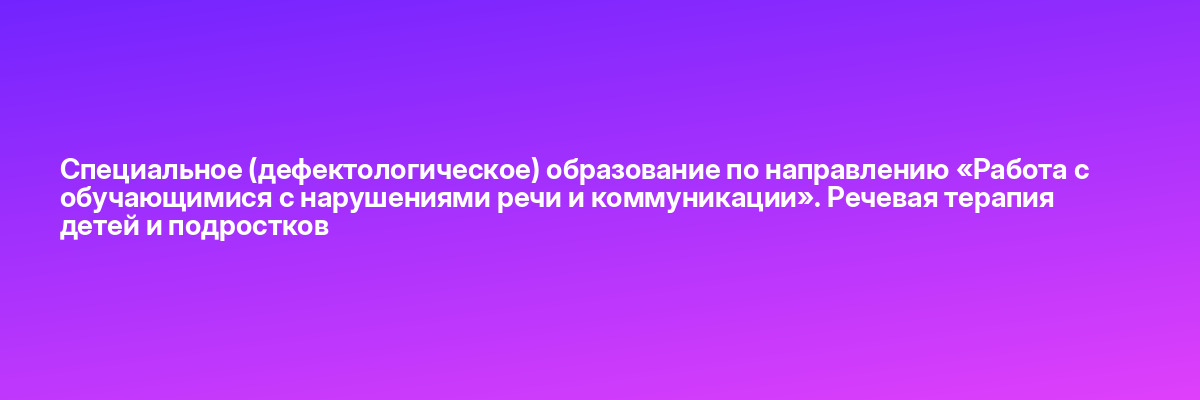 Специальное (дефектологическое) образование по направлению «Работа с обучающимися с нарушениями речи и коммуникации». Речевая терапия детей и подростков