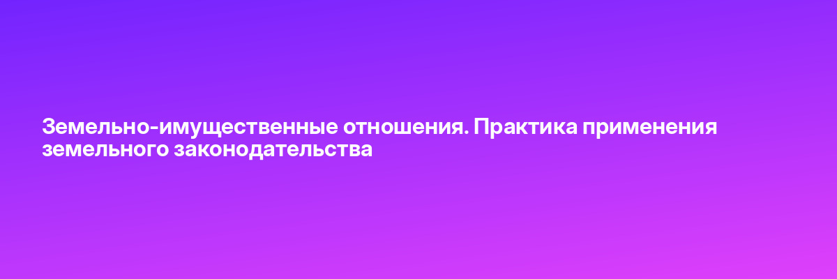 Земельно-имущественные отношения. Практика применения земельного законодательства