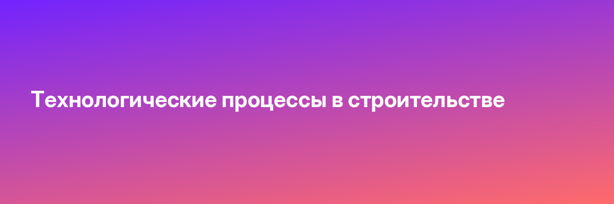 Технологические процессы в строительстве
