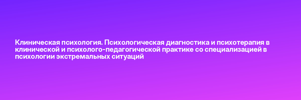 Клиническая психология. Психологическая диагностика и психотерапия в клинической и психолого-педагогической практике со специализацией в психологии экстремальных ситуаций