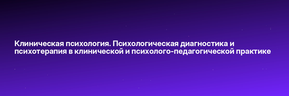 Клиническая психология. Психологическая диагностика и психотерапия в клинической и психолого-педагогической практике