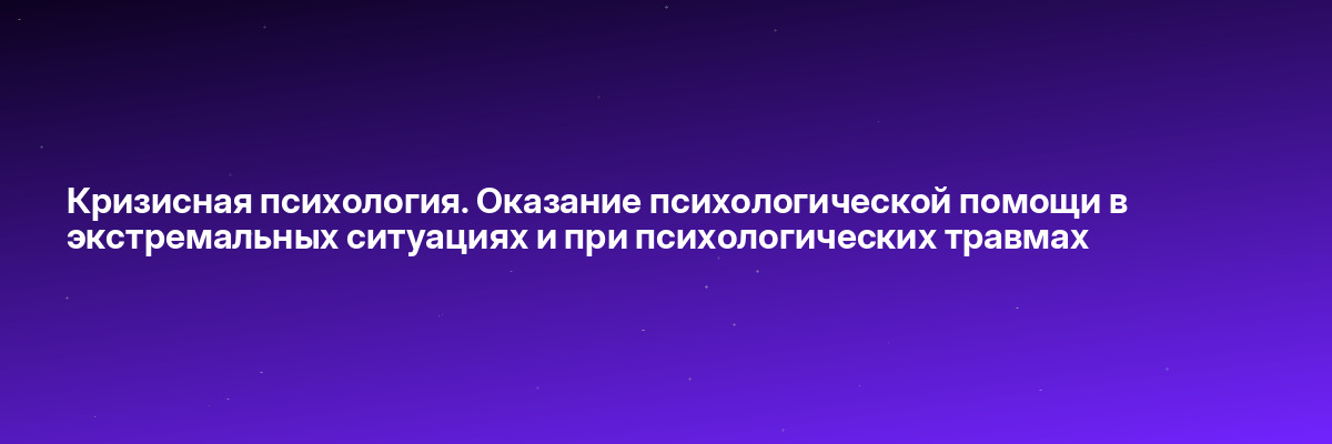 Кризисная психология. Оказание психологической помощи в экстремальных ситуациях и при психологических травмах
