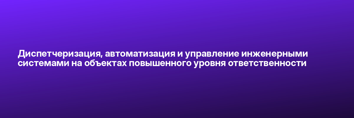 Диспетчеризация, автоматизация и управление инженерными системами на объектах повышенного уровня ответственности