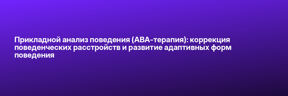 Прикладной анализ поведения (АВА-терапия): коррекция поведенческих расстройств и развитие адаптивных форм поведения