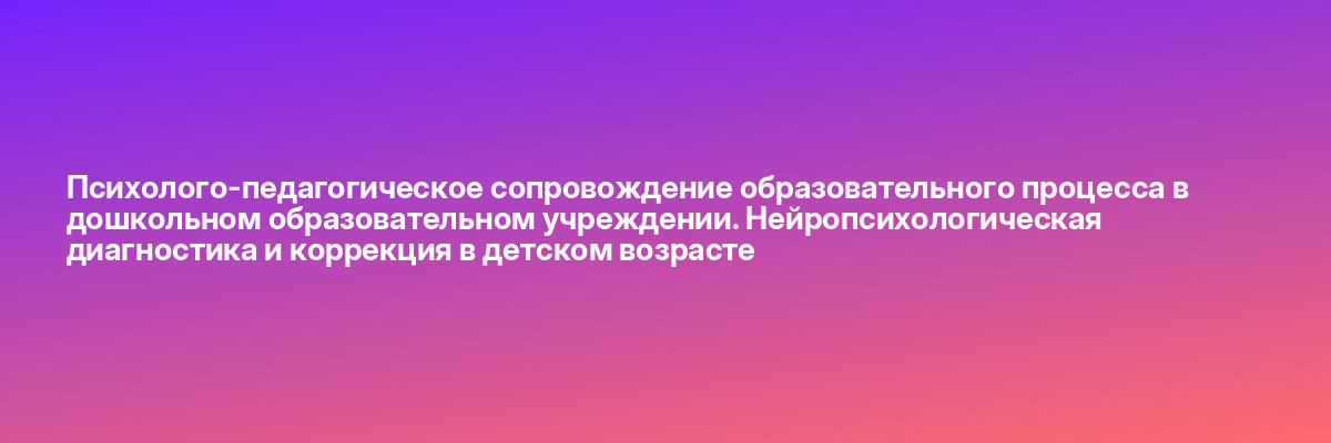 Психолого-педагогическое сопровождение образовательного процесса в дошкольном образовательном учреждении. Нейропсихологическая диагностика и коррекция в детском возрасте