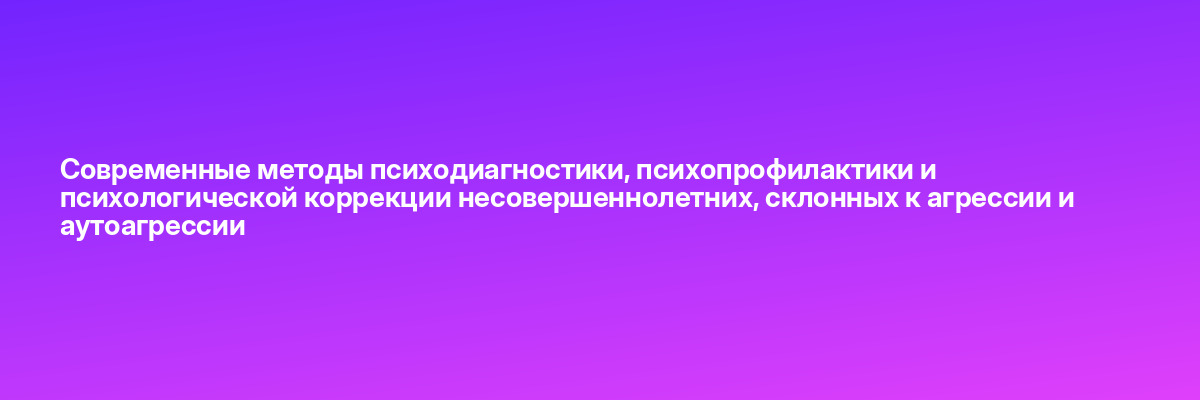 Современные методы психодиагностики, психопрофилактики и психологической коррекции несовершеннолетних, склонных к агрессии и аутоагрессии