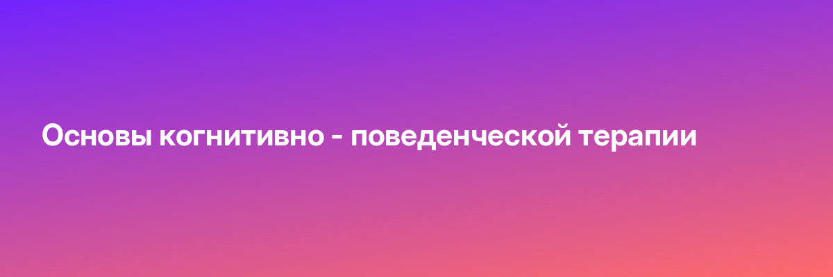 Основы когнитивно — поведенческой терапии