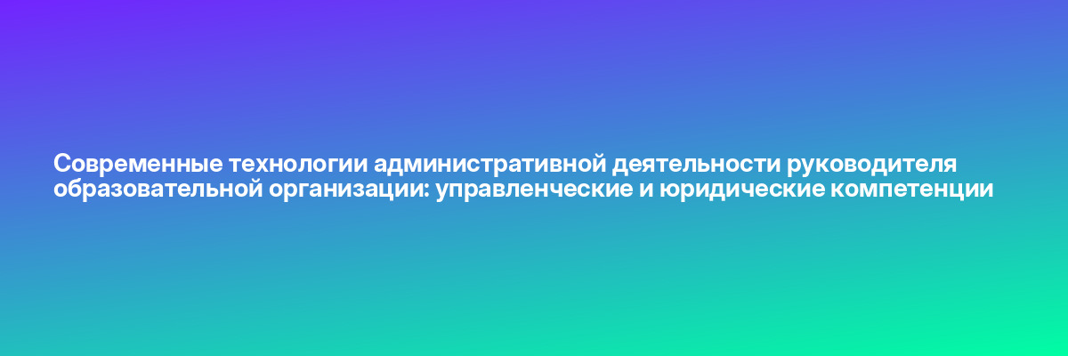 Современные технологии административной деятельности руководителя образовательной организации: управленческие и юридические компетенции
